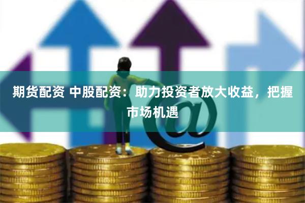 期货配资 中股配资：助力投资者放大收益，把握市场机遇