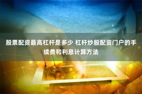 股票配资最高杠杆是多少 杠杆炒股配资门户的手续费和利息计算方法