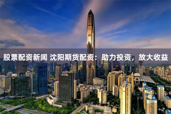 股票配资新闻 沈阳期货配资：助力投资，放大收益