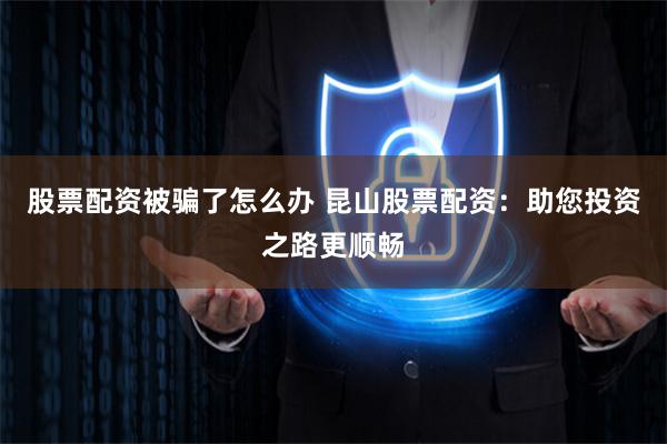 股票配资被骗了怎么办 昆山股票配资：助您投资之路更顺畅