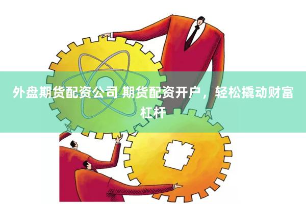 外盘期货配资公司 期货配资开户，轻松撬动财富杠杆