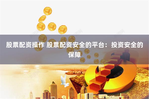 股票配资操作 股票配资安全的平台：投资安全的保障