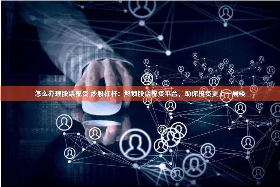 怎么办理股票配资 炒股杠杆：解锁股票配资平台，助你投资更上一层楼