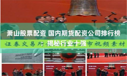 萧山股票配资 国内期货配资公司排行榜：揭秘行业十强