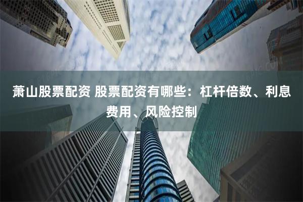 萧山股票配资 股票配资有哪些：杠杆倍数、利息费用、风险控制