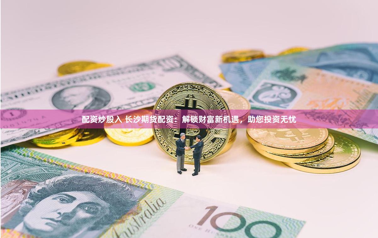 配资炒股入 长沙期货配资：解锁财富新机遇，助您投资无忧