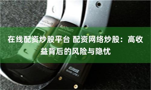 在线配资炒股平台 配资网络炒股：高收益背后的风险与隐忧