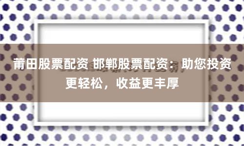 莆田股票配资 邯郸股票配资：助您投资更轻松，收益更丰厚