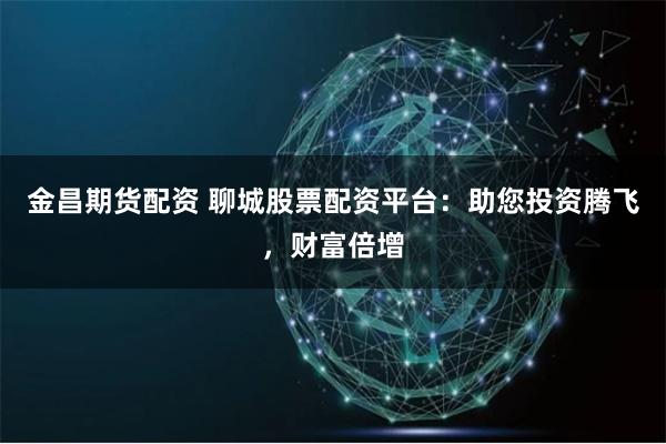 金昌期货配资 聊城股票配资平台：助您投资腾飞，财富倍增