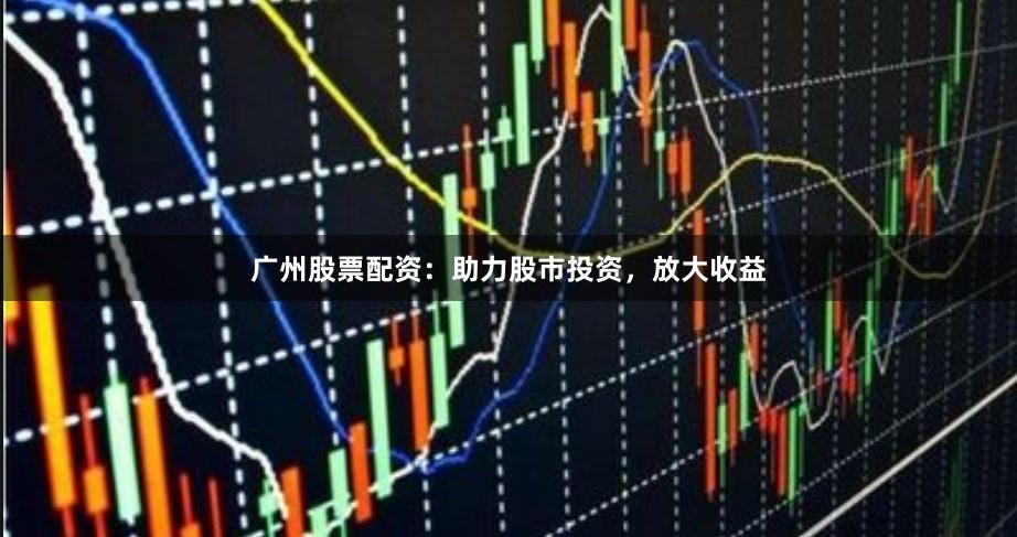 广州股票配资：助力股市投资，放大收益