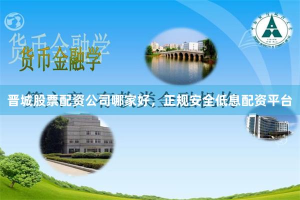 晋城股票配资公司哪家好，正规安全低息配资平台