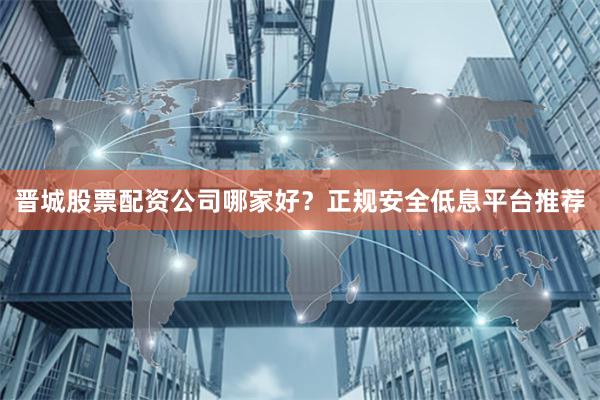 晋城股票配资公司哪家好？正规安全低息平台推荐